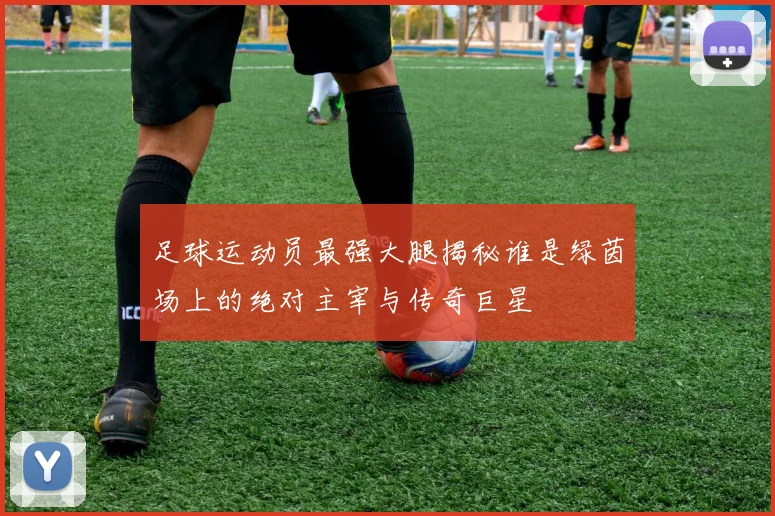足球运动员最强大腿揭秘谁是绿茵场上的绝对主宰与传奇巨星