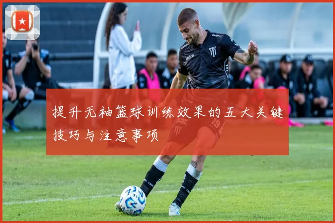 提升无袖篮球训练效果的五大关键技巧与注意事项