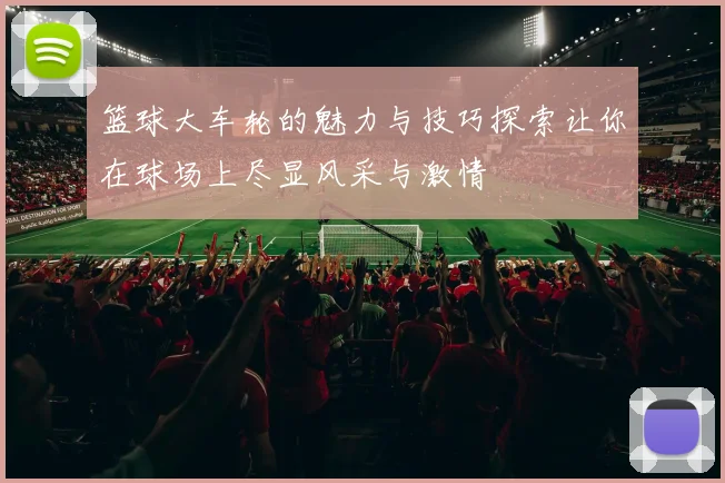 篮球大车轮的魅力与技巧探索让你在球场上尽显风采与激情