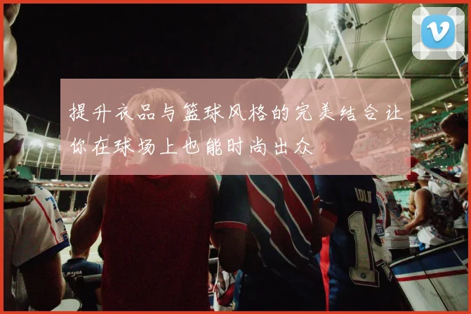 提升衣品与篮球风格的完美结合让你在球场上也能时尚出众