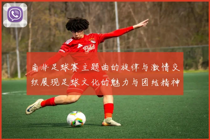 南非足球赛主题曲的旋律与激情交织展现足球文化的魅力与团结精神