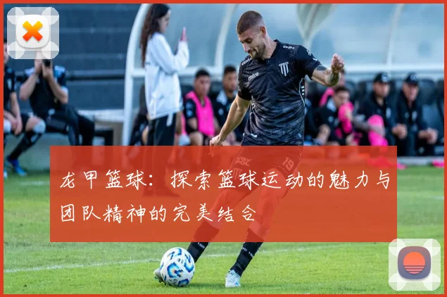 龙甲篮球：探索篮球运动的魅力与团队精神的完美结合